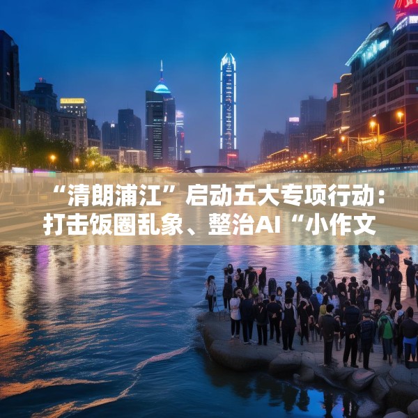 “清朗浦江”启动五大专项行动：打击饭圈乱象、整治AI“小作文”等