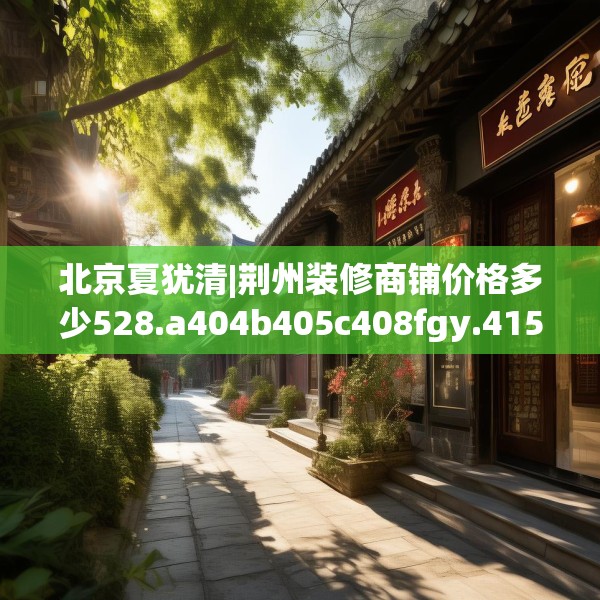 北京夏犹清|荆州装修商铺价格多少528.a404b405c408fgy.415dsfds