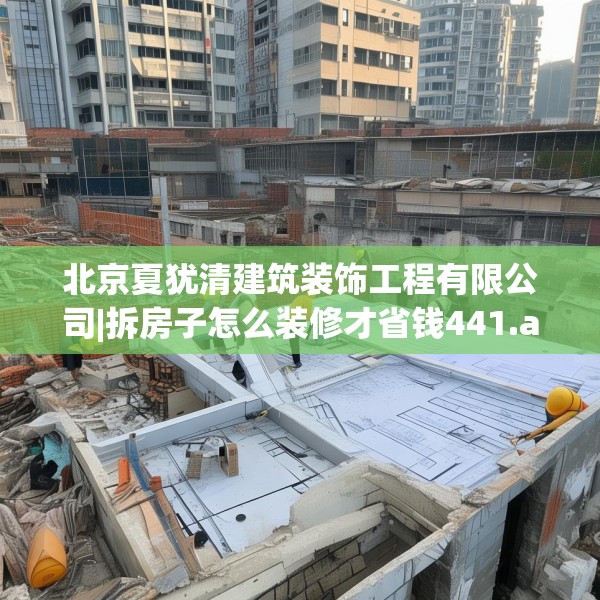 北京夏犹清建筑装饰工程有限公司|拆房子怎么装修才省钱441.a317b318c321fgy.328fghfd