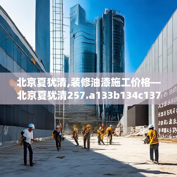 北京夏犹清,装修油漆施工价格—北京夏犹清257.a133b134c137fgy.144fds
