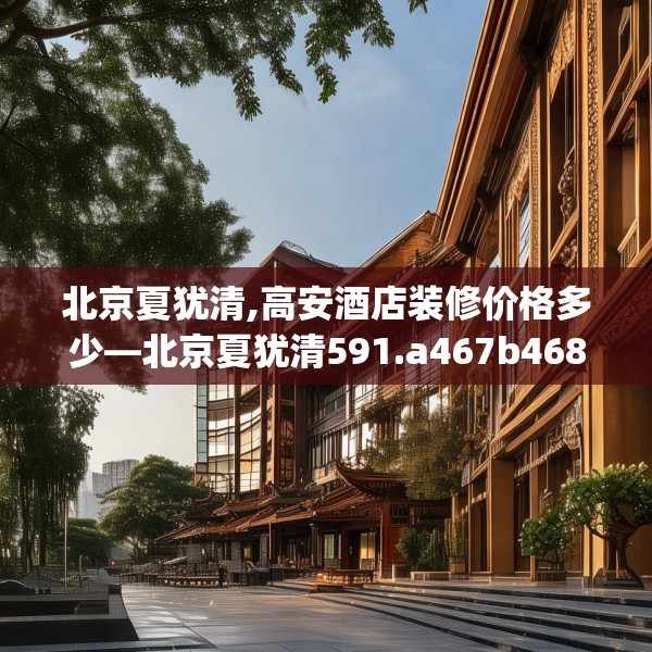 北京夏犹清,高安酒店装修价格多少—北京夏犹清591.a467b468c471fgy.478fhsg