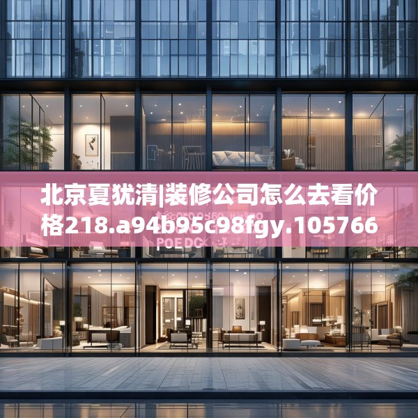 北京夏犹清|装修公司怎么去看价格218.a94b95c98fgy.10576679