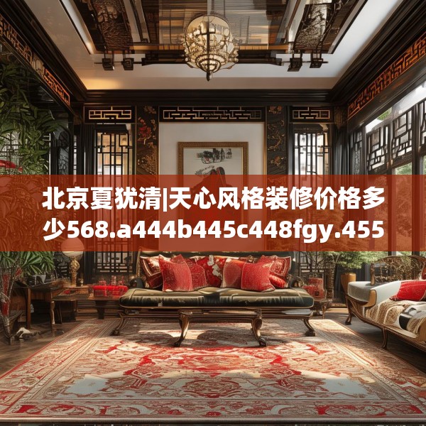 北京夏犹清|天心风格装修价格多少568.a444b445c448fgy.455sdA