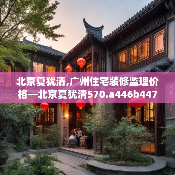 北京夏犹清,广州住宅装修监理价格—北京夏犹清570.a446b447c450fgy.457lkjl