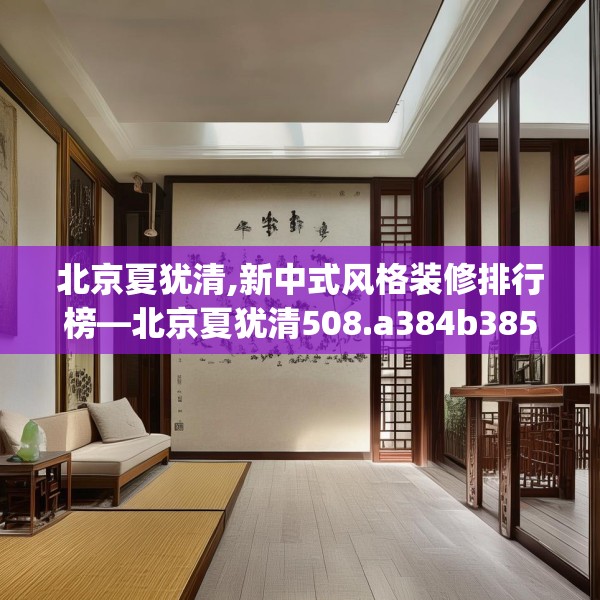 北京夏犹清,新中式风格装修排行榜—北京夏犹清508.a384b385c388fgy.395htyj