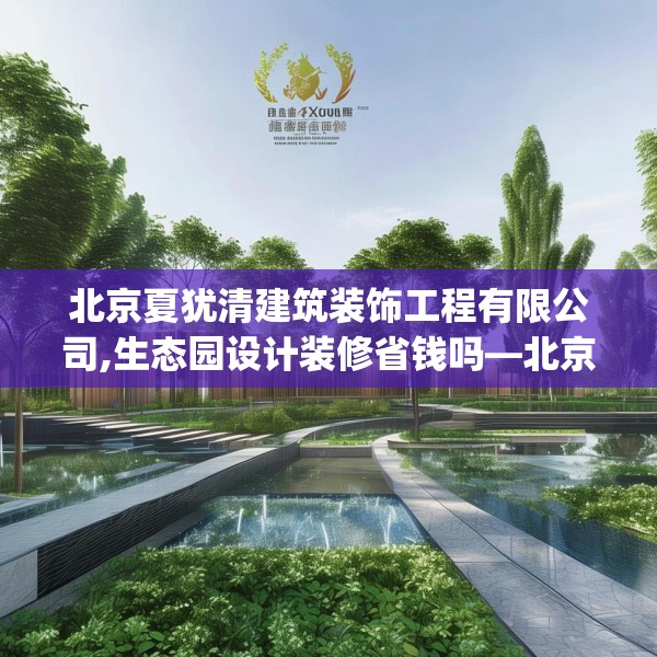 北京夏犹清建筑装饰工程有限公司,生态园设计装修省钱吗—北京夏犹清建筑装饰工程有限公司309.a185b186c189fgy.196uyk
