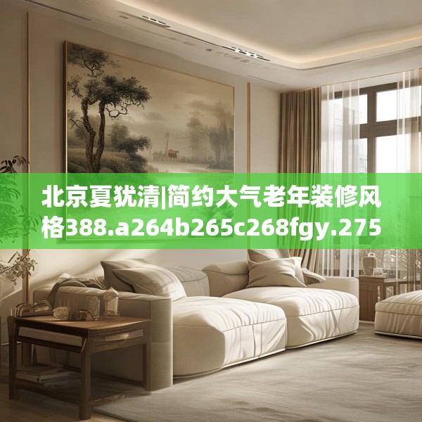 北京夏犹清|简约大气老年装修风格388.a264b265c268fgy.275sdA