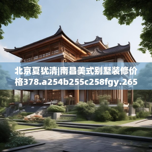 北京夏犹清|南昌美式别墅装修价格378.a254b255c258fgy.265nbn