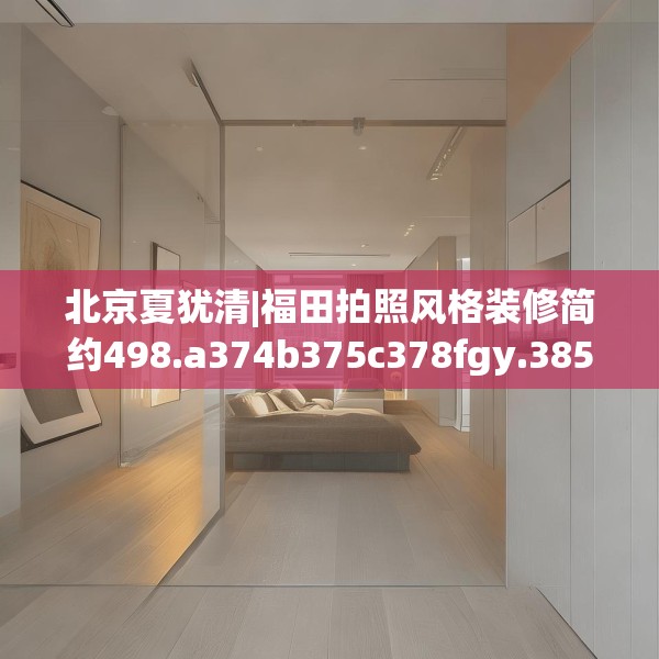 北京夏犹清|福田拍照风格装修简约498.a374b375c378fgy.385lkjl