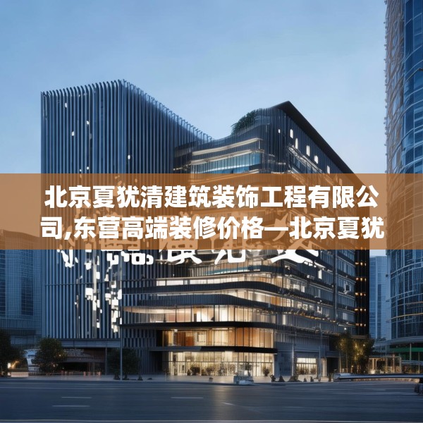 北京夏犹清建筑装饰工程有限公司,东营高端装修价格—北京夏犹清建筑装饰工程有限公司382.a258b259c262fgy.269htyj