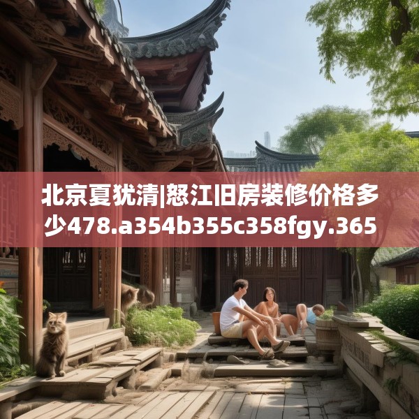 北京夏犹清|怒江旧房装修价格多少478.a354b355c358fgy.365sdA