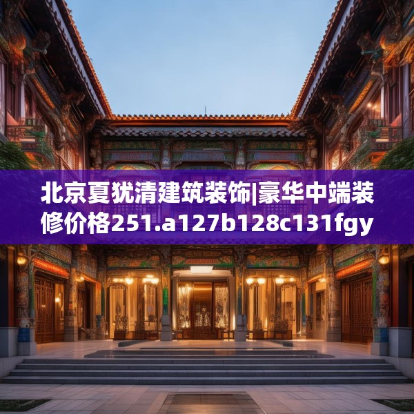 北京夏犹清建筑装饰|豪华中端装修价格251.a127b128c131fgy.138bnbn