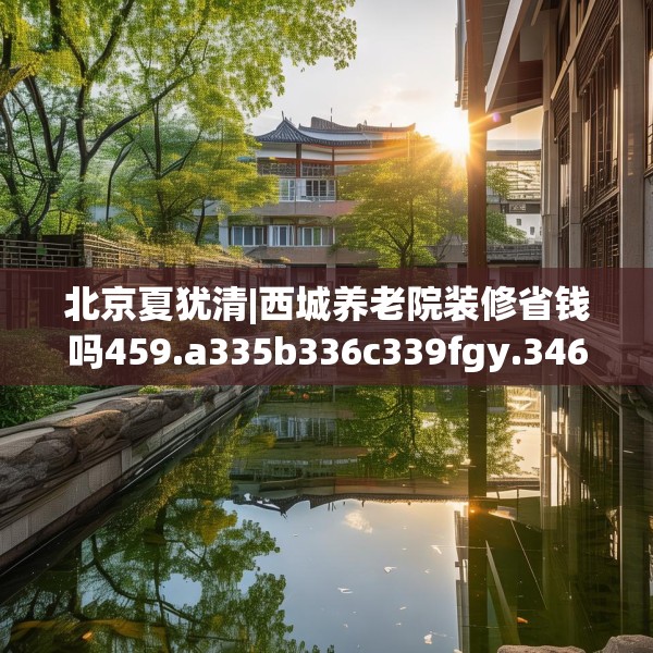 北京夏犹清|西城养老院装修省钱吗459.a335b336c339fgy.346fghfd