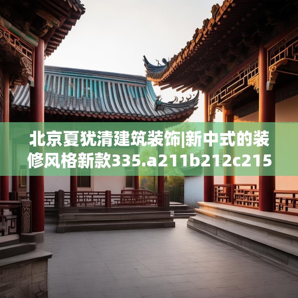 北京夏犹清建筑装饰|新中式的装修风格新款335.a211b212c215fgy.222cvcx