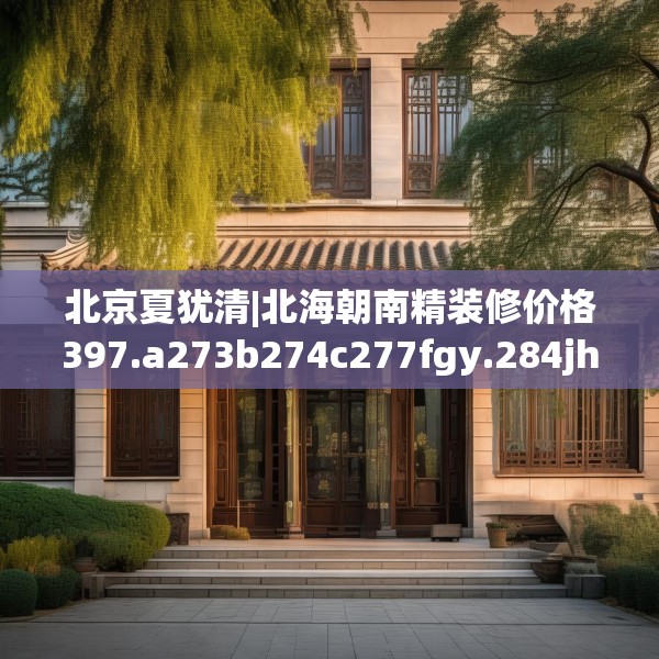 北京夏犹清|北海朝南精装修价格397.a273b274c277fgy.284jhhj