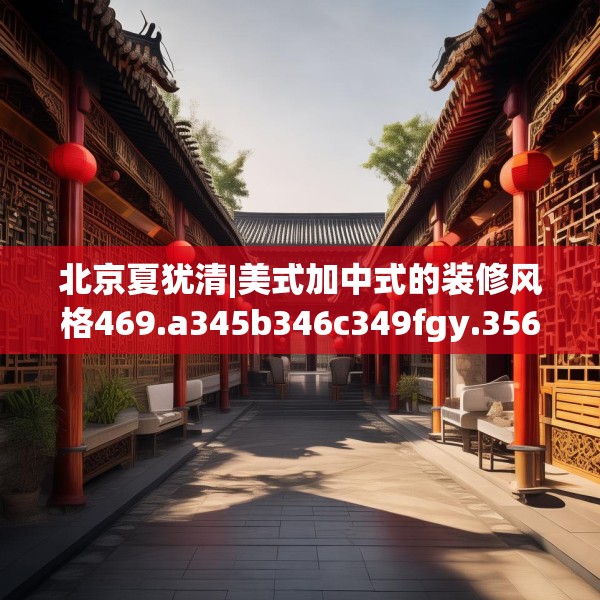 北京夏犹清|美式加中式的装修风格469.a345b346c349fgy.356jhhj