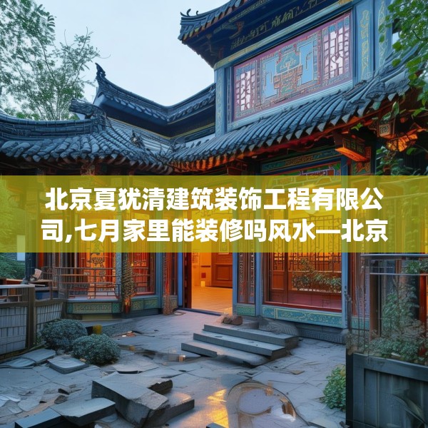 北京夏犹清建筑装饰工程有限公司,七月家里能装修吗风水—北京夏犹清建筑装饰工程有限公司195.a71b72c75fgy.82fhsg