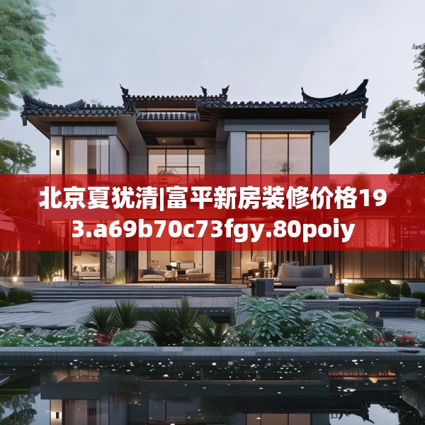 北京夏犹清|富平新房装修价格193.a69b70c73fgy.80poiy