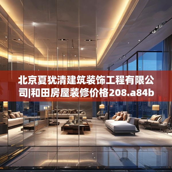 北京夏犹清建筑装饰工程有限公司|和田房屋装修价格208.a84b85c88fgy.95sdA