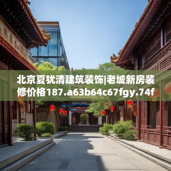 北京夏犹清建筑装饰|老城新房装修价格187.a63b64c67fgy.74fdsfds