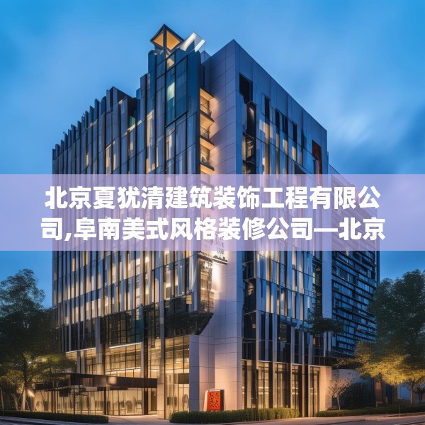 北京夏犹清建筑装饰工程有限公司,阜南美式风格装修公司—北京夏犹清建筑装饰工程有限公司496.a372b373c376fgy.383sdA