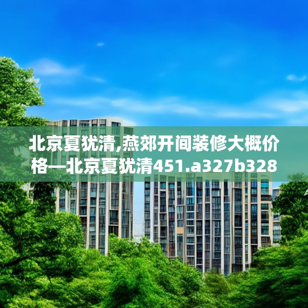 北京夏犹清,燕郊开间装修大概价格—北京夏犹清451.a327b328c331fgy.338jhhj