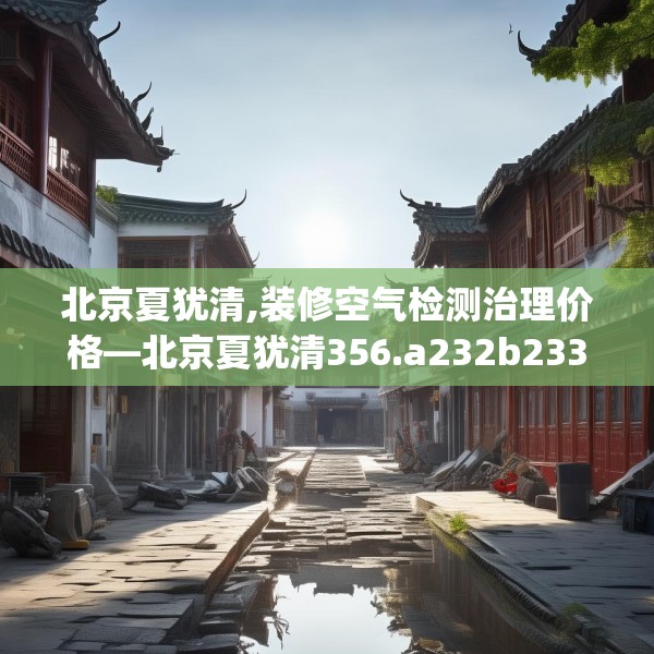 北京夏犹清,装修空气检测治理价格—北京夏犹清356.a232b233c236fgy.243xczxv