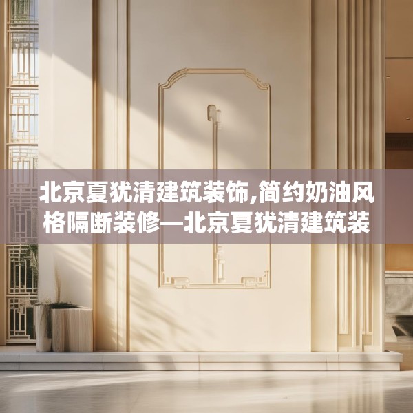 北京夏犹清建筑装饰,简约奶油风格隔断装修—北京夏犹清建筑装饰146.a22b23c26fgy.3376683