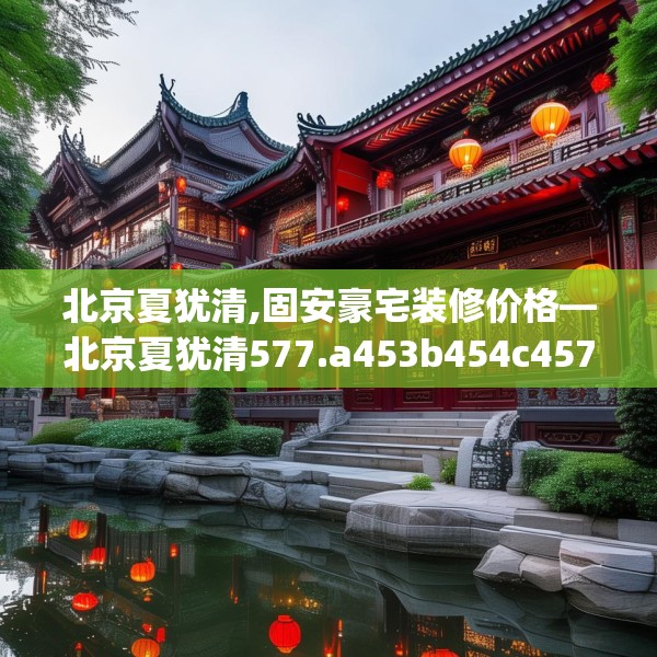 北京夏犹清,固安豪宅装修价格—北京夏犹清577.a453b454c457fgy.464jhhj