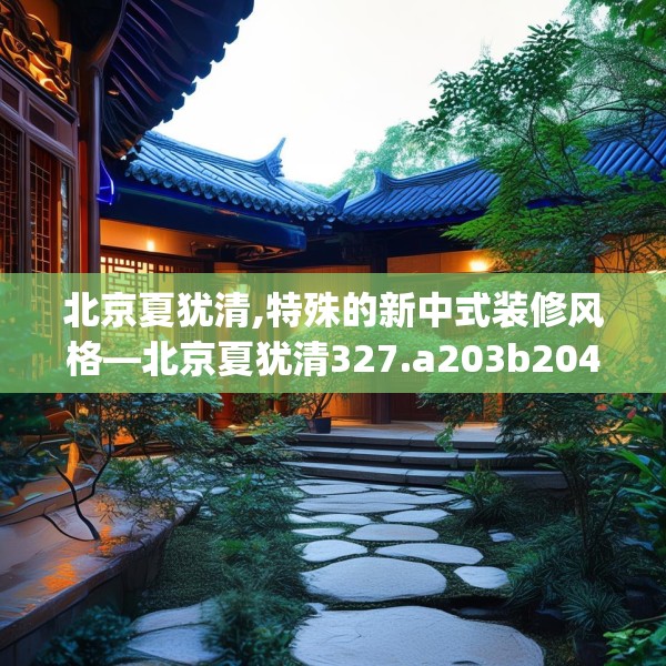 北京夏犹清,特殊的新中式装修风格—北京夏犹清327.a203b204c207fgy.214uyk