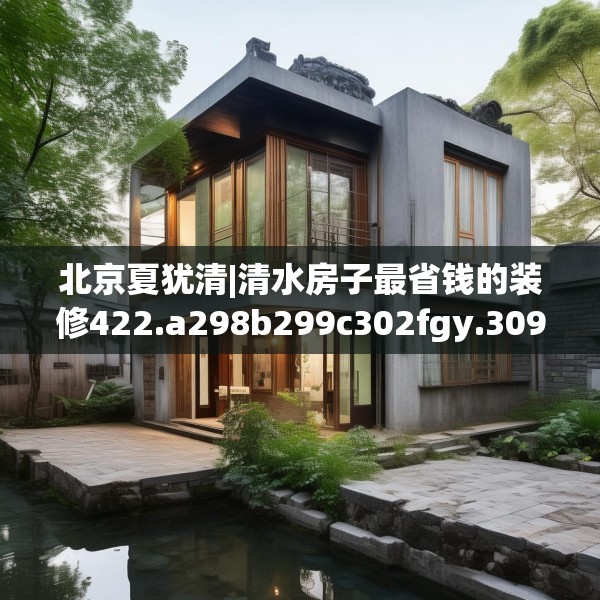 北京夏犹清|清水房子最省钱的装修422.a298b299c302fgy.309wew