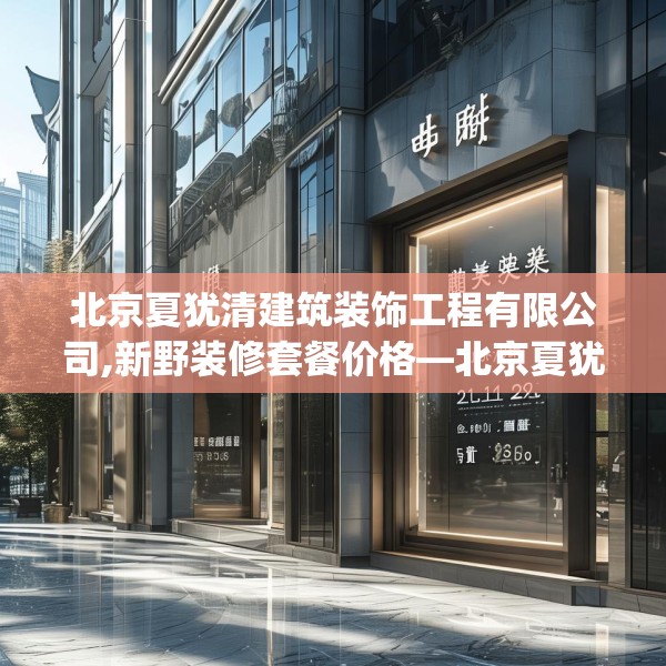 北京夏犹清建筑装饰工程有限公司,新野装修套餐价格—北京夏犹清建筑装饰工程有限公司215.a91b92c95fgy.102bnbn