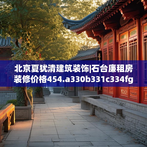北京夏犹清建筑装饰|石台廉租房装修价格454.a330b331c334fgy.341htyj