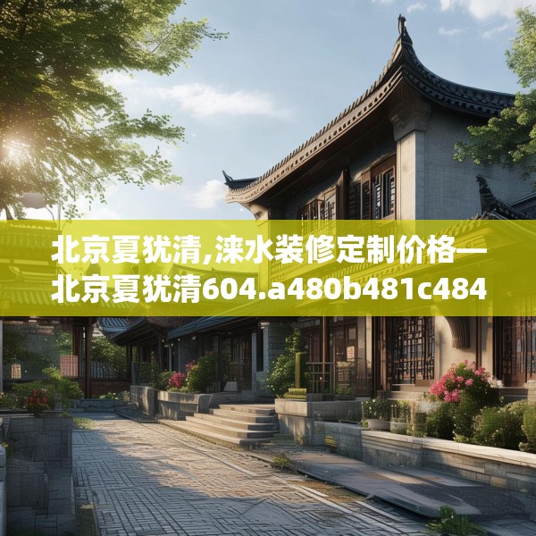 北京夏犹清,涞水装修定制价格—北京夏犹清604.a480b481c484fgy.491sdA