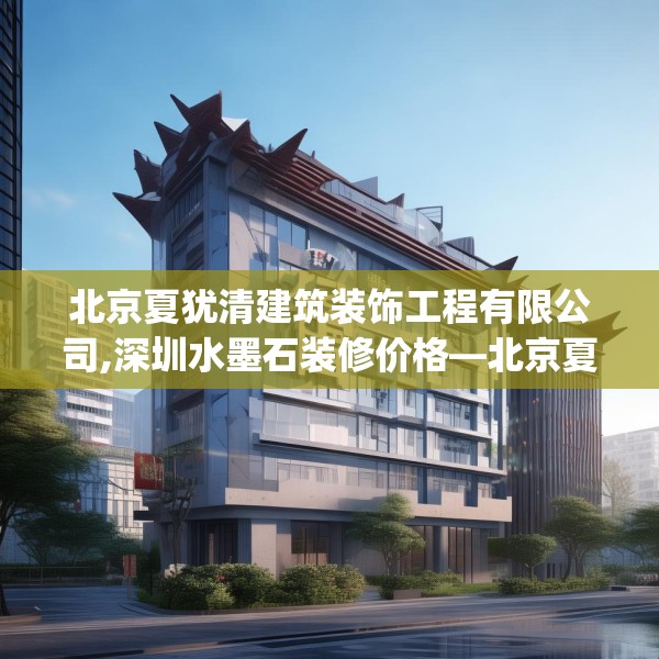 北京夏犹清建筑装饰工程有限公司,深圳水墨石装修价格—北京夏犹清建筑装饰工程有限公司503.a379b380c383fgy.390bnbn
