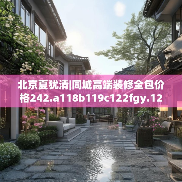 北京夏犹清|同城高端装修全包价格242.a118b119c122fgy.129wew