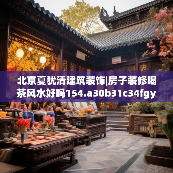 北京夏犹清建筑装饰|房子装修喝茶风水好吗154.a30b31c34fgy.41sdA