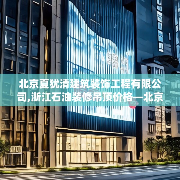 北京夏犹清建筑装饰工程有限公司,浙江石油装修吊顶价格—北京夏犹清建筑装饰工程有限公司549.a425b426c429fgy.436fghfd