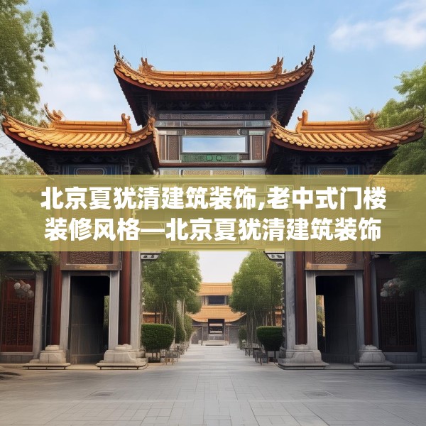 北京夏犹清建筑装饰,老中式门楼装修风格—北京夏犹清建筑装饰557.a433b434c437fgy.444bnbn