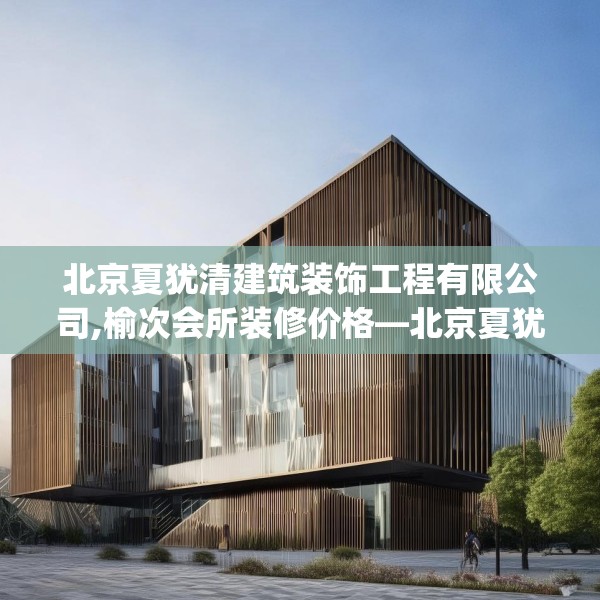 北京夏犹清建筑装饰工程有限公司,榆次会所装修价格—北京夏犹清建筑装饰工程有限公司537.a413b414c417fgy.424fhsg