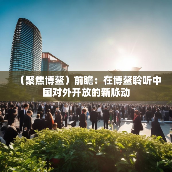 （聚焦博鳌）前瞻：在博鳌聆听中国对外开放的新脉动