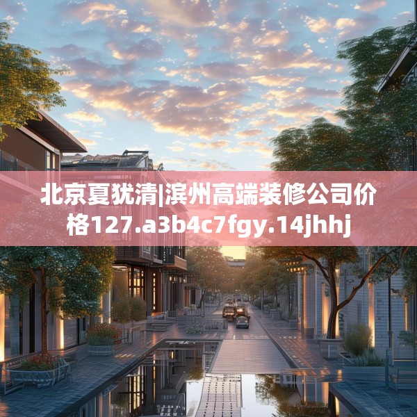 北京夏犹清|滨州高端装修公司价格127.a3b4c7fgy.14jhhj