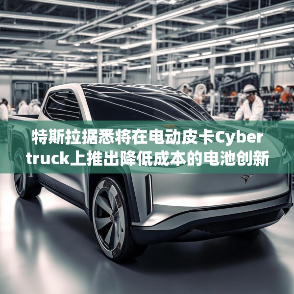 特斯拉据悉将在电动皮卡Cybertruck上推出降低成本的电池创新