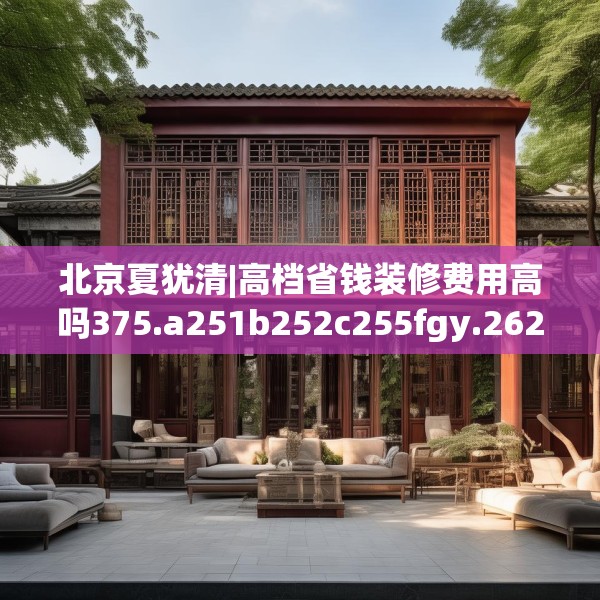 北京夏犹清|高档省钱装修费用高吗375.a251b252c255fgy.262fhsg