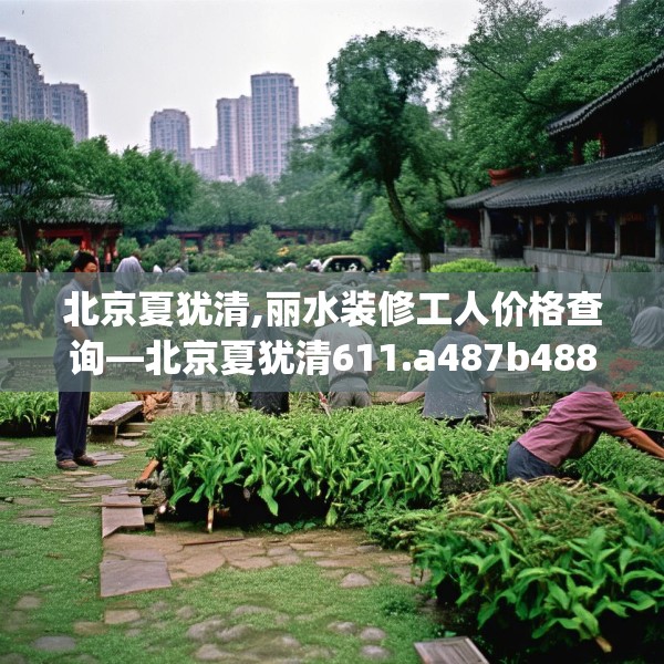 北京夏犹清,丽水装修工人价格查询—北京夏犹清611.a487b488c491fgy.498bnbn