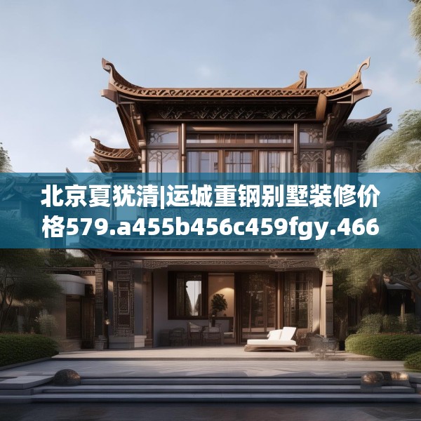 北京夏犹清|运城重钢别墅装修价格579.a455b456c459fgy.466uyk