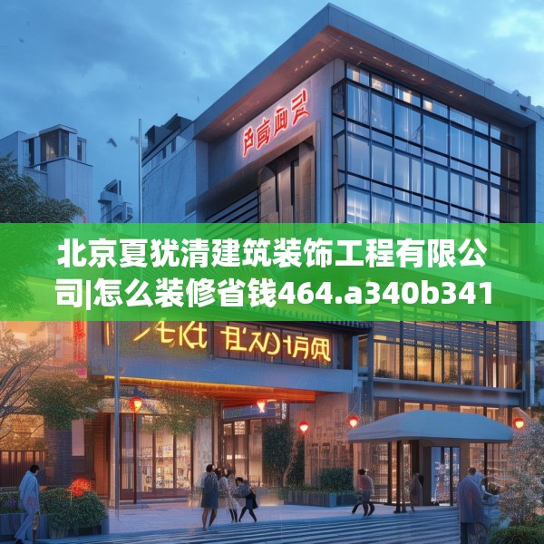 北京夏犹清建筑装饰工程有限公司|怎么装修省钱464.a340b341c344fgy.351xczxv