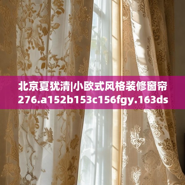 北京夏犹清|小欧式风格装修窗帘276.a152b153c156fgy.163dsfds
