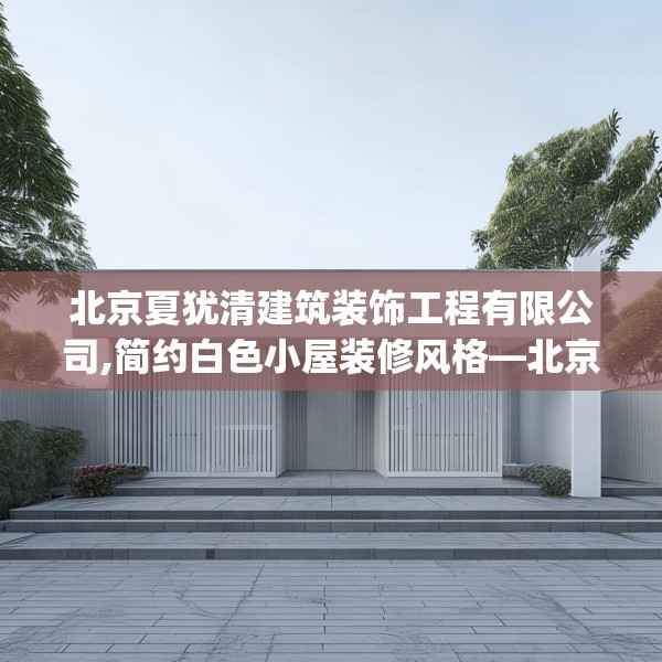 北京夏犹清建筑装饰工程有限公司,简约白色小屋装修风格—北京夏犹清建筑装饰工程有限公司485.a361b362c365fgy.372bnbn