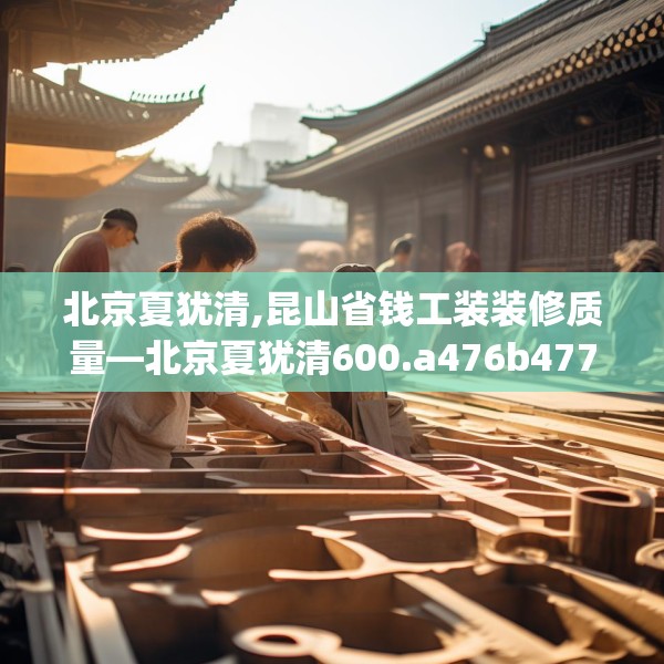 北京夏犹清,昆山省钱工装装修质量—北京夏犹清600.a476b477c480fgy.487dsfds